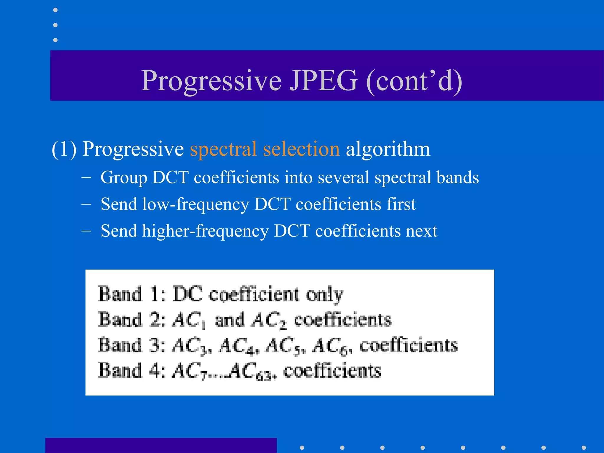 Progressive JPEG (cont’d)
(1) Progressive spectral selection algorithm
– Group DCT coefficients into several spectral bands
– Send low-frequency DCT coefficients first
– Send higher-frequency DCT coefficients next
 