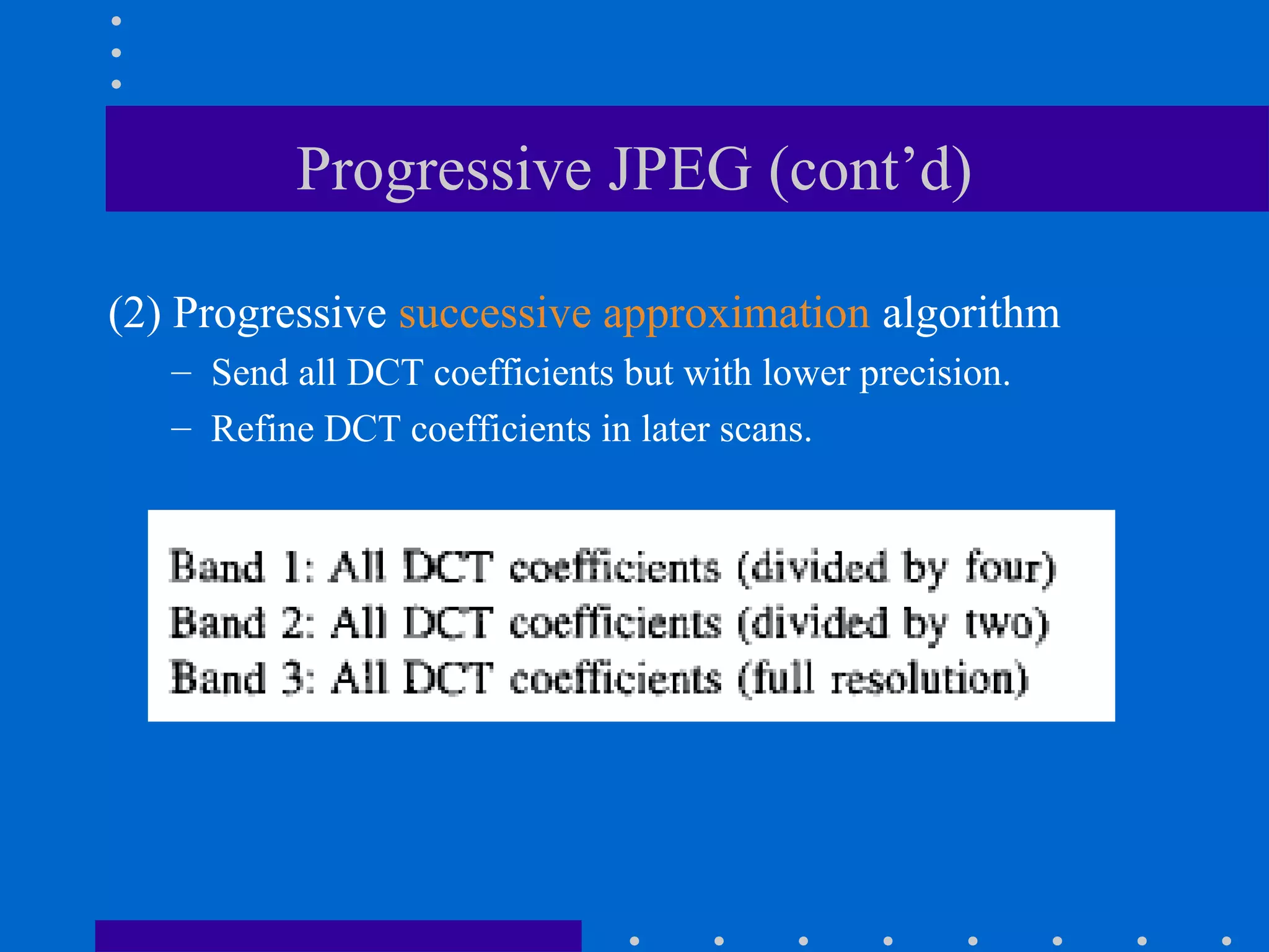 Progressive JPEG (cont’d)
(2) Progressive successive approximation algorithm
– Send all DCT coefficients but with lower precision.
– Refine DCT coefficients in later scans.
 