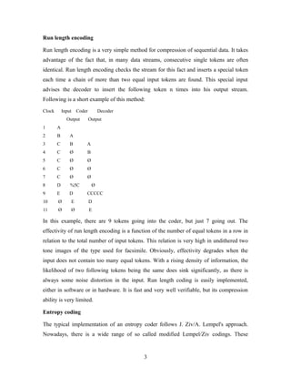 Run length encoding
Run length encoding is a very simple method for compression of sequential data. It takes
advantage of the fact that, in many data streams, consecutive single tokens are often
identical. Run length encoding checks the stream for this fact and inserts a special token
each time a chain of more than two equal input tokens are found. This special input
advises the decoder to insert the following token n times into his output stream.
Following is a short example of this method:
Clock Input Coder Decoder
Output Output
1 A
2 B A
3 C B A
4 C Ø B
5 C Ø Ø
6 C Ø Ø
7 C Ø Ø
8 D %5C Ø
9 E D CCCCC
10 Ø E D
11 Ø Ø E
In this example, there are 9 tokens going into the coder, but just 7 going out. The
effectivity of run length encoding is a function of the number of equal tokens in a row in
relation to the total number of input tokens. This relation is very high in undithered two
tone images of the type used for facsimile. Obviously, effectivity degrades when the
input does not contain too many equal tokens. With a rising density of information, the
likelihood of two following tokens being the same does sink significantly, as there is
always some noise distortion in the input. Run length coding is easily implemented,
either in software or in hardware. It is fast and very well verifiable, but its compression
ability is very limited.
Entropy coding
The typical implementation of an entropy coder follows J. Ziv/A. Lempel's approach.
Nowadays, there is a wide range of so called modified Lempel/Ziv codings. These
3
 
