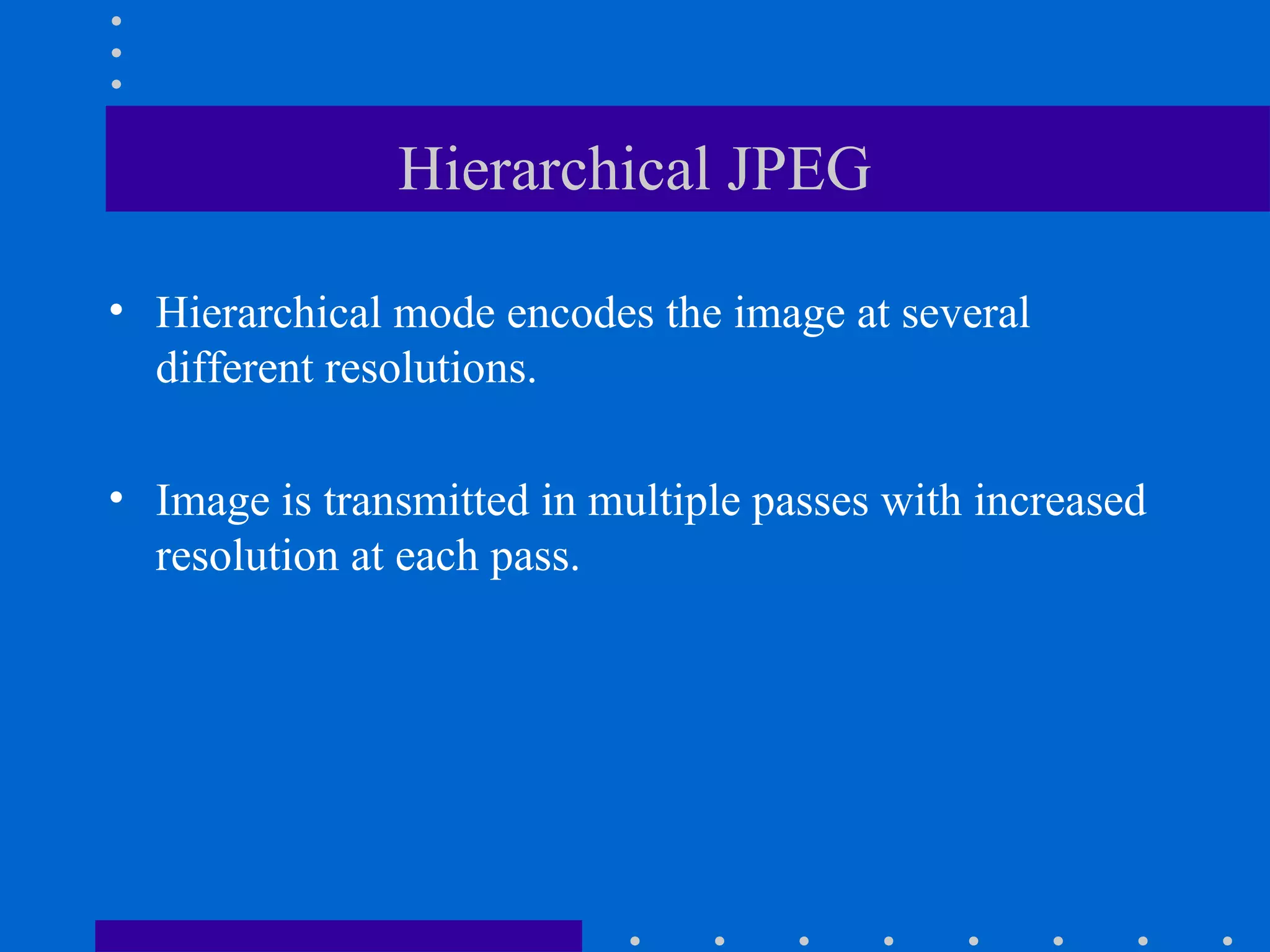 Hierarchical JPEG
• Hierarchical mode encodes the image at several
different resolutions.
• Image is transmitted in multiple passes with increased
resolution at each pass.
 
