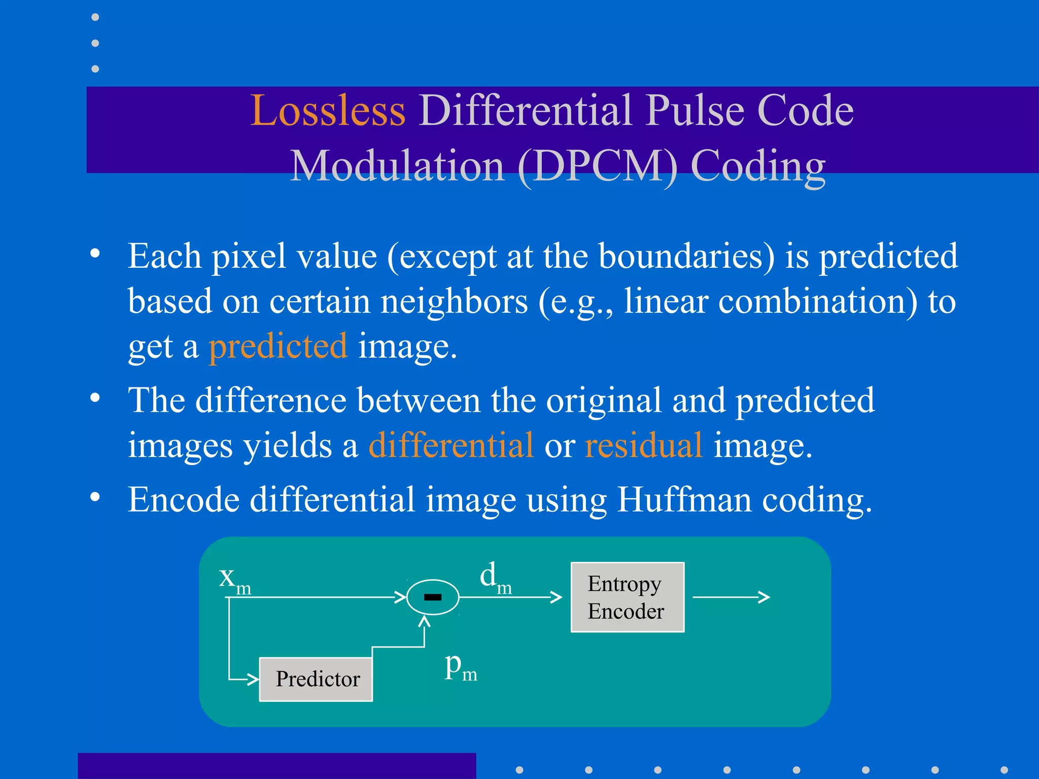 Lossless Differential Pulse Code
Modulation (DPCM) Coding
• Each pixel value (except at the boundaries) is predicted
based on certain neighbors (e.g., linear combination) to
get a predicted image.
• The difference between the original and predicted
images yields a differential or residual image.
• Encode differential image using Huffman coding.
xm
Predictor
Entropy
Encoder
pm
dm
 