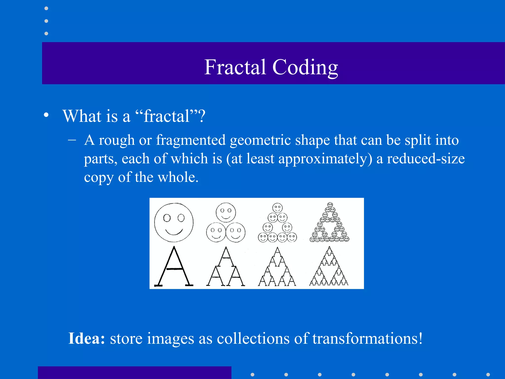 Fractal Coding
• What is a “fractal”?
– A rough or fragmented geometric shape that can be split into
parts, each of which is (at least approximately) a reduced-size
copy of the whole.
Idea: store images as collections of transformations!
 
