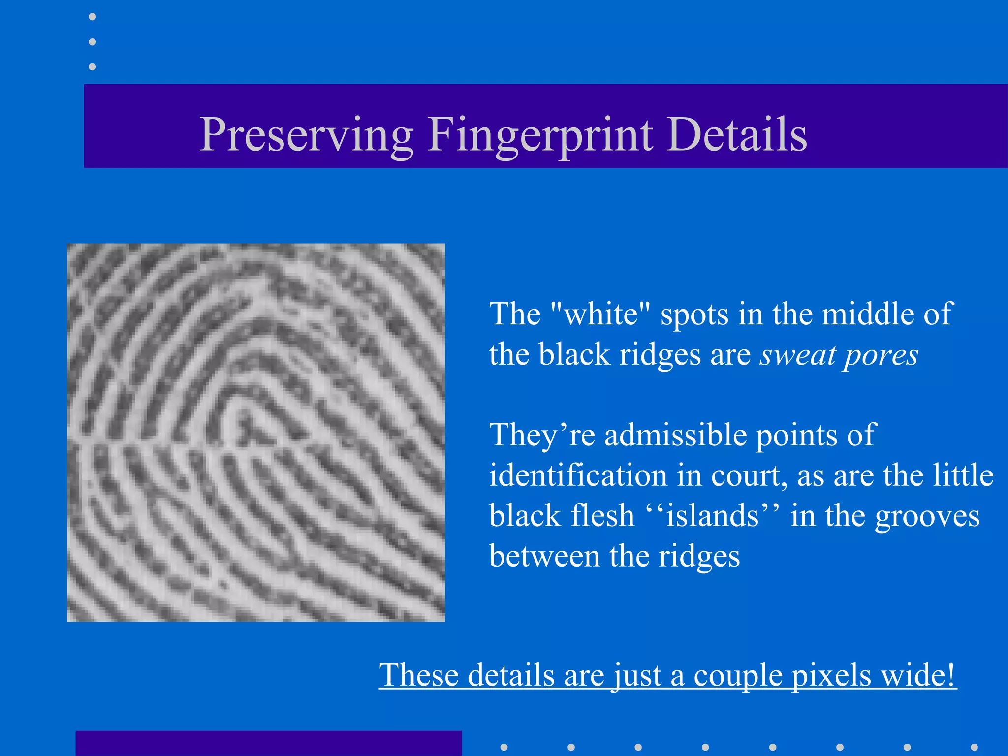 Preserving Fingerprint Details
The "white" spots in the middle of
the black ridges are sweat pores
They’re admissible points of
identification in court, as are the little
black flesh ‘‘islands’’ in the grooves
between the ridges
These details are just a couple pixels wide!
 