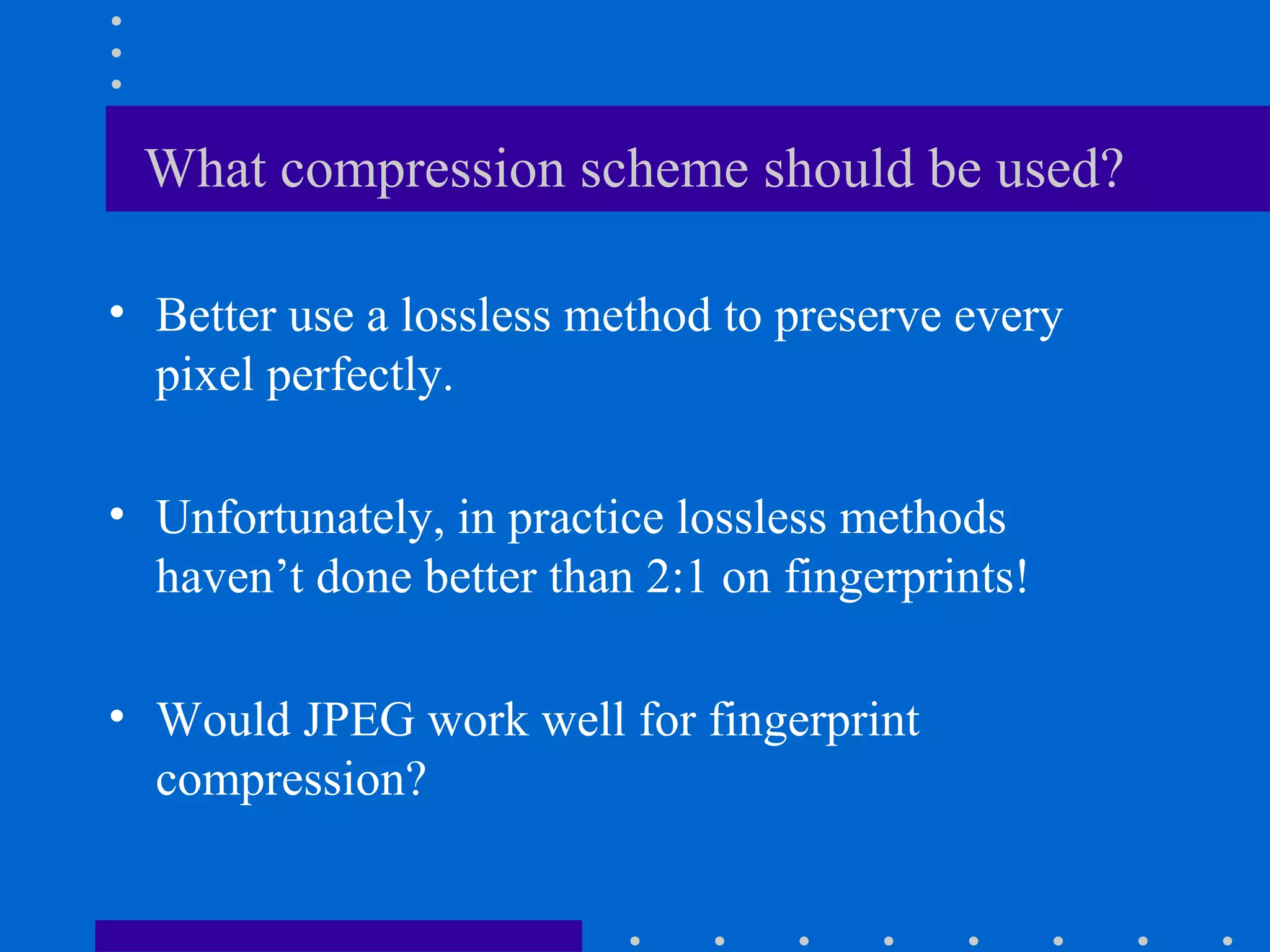 What compression scheme should be used?
• Better use a lossless method to preserve every
pixel perfectly.
• Unfortunately, in practice lossless methods
haven’t done better than 2:1 on fingerprints!
• Would JPEG work well for fingerprint
compression?
 