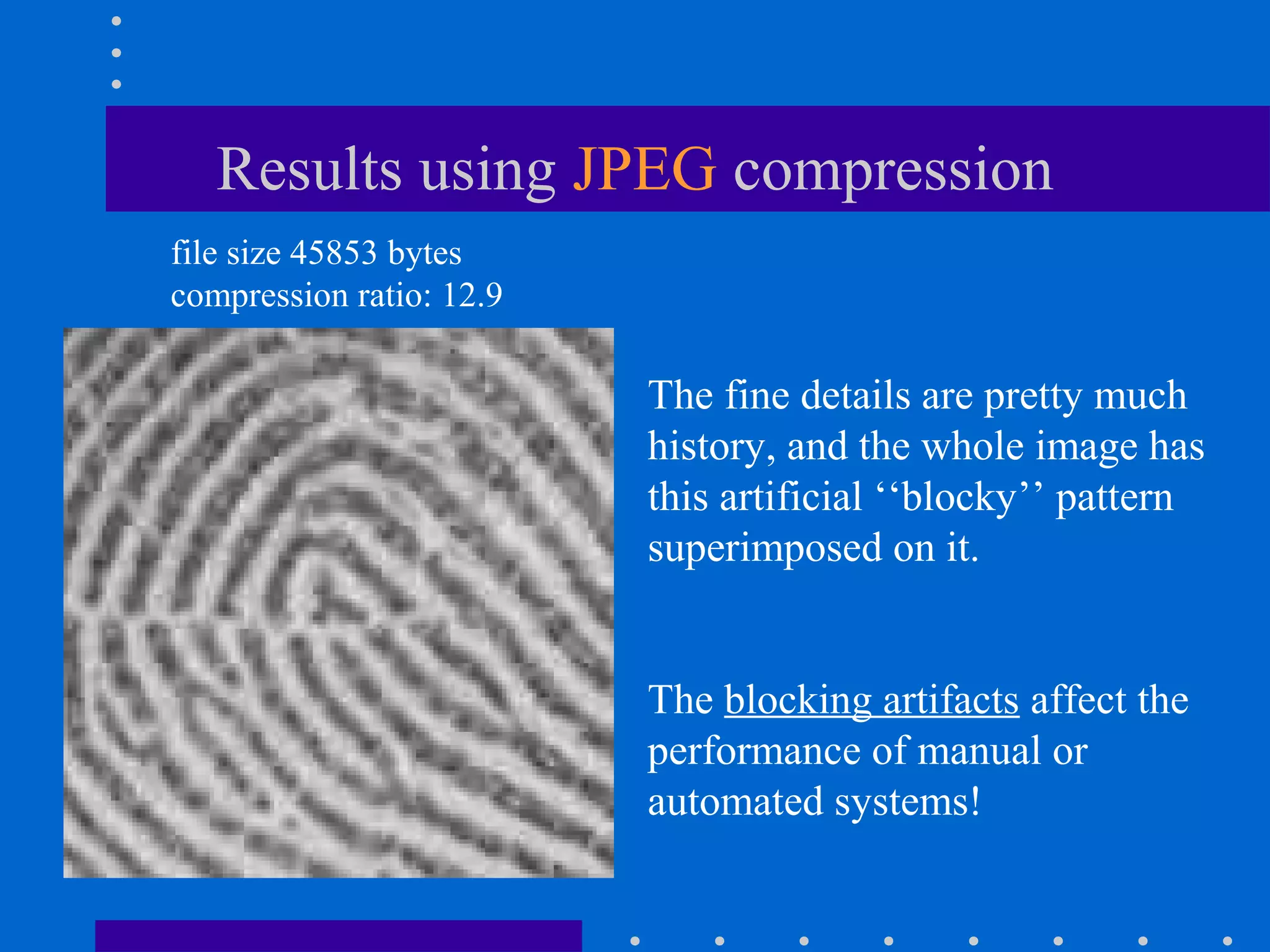 Results using JPEG compression
file size 45853 bytes
compression ratio: 12.9
The fine details are pretty much
history, and the whole image has
this artificial ‘‘blocky’’ pattern
superimposed on it.
The blocking artifacts affect the
performance of manual or
automated systems!
 