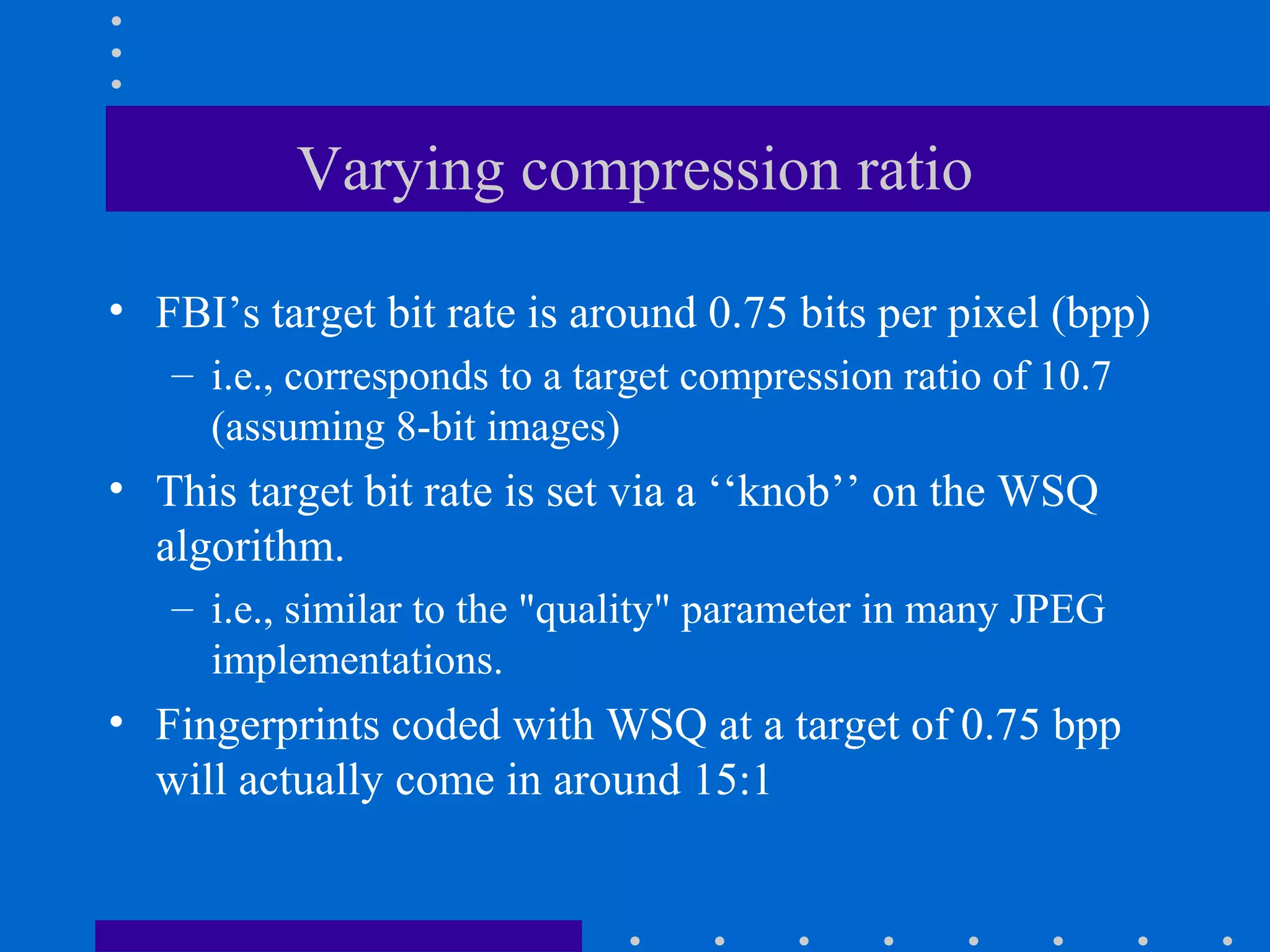 Varying compression ratio
• FBI’s target bit rate is around 0.75 bits per pixel (bpp)
– i.e., corresponds to a target compression ratio of 10.7
(assuming 8-bit images)
• This target bit rate is set via a ‘‘knob’’ on the WSQ
algorithm.
– i.e., similar to the "quality" parameter in many JPEG
implementations.
• Fingerprints coded with WSQ at a target of 0.75 bpp
will actually come in around 15:1
 