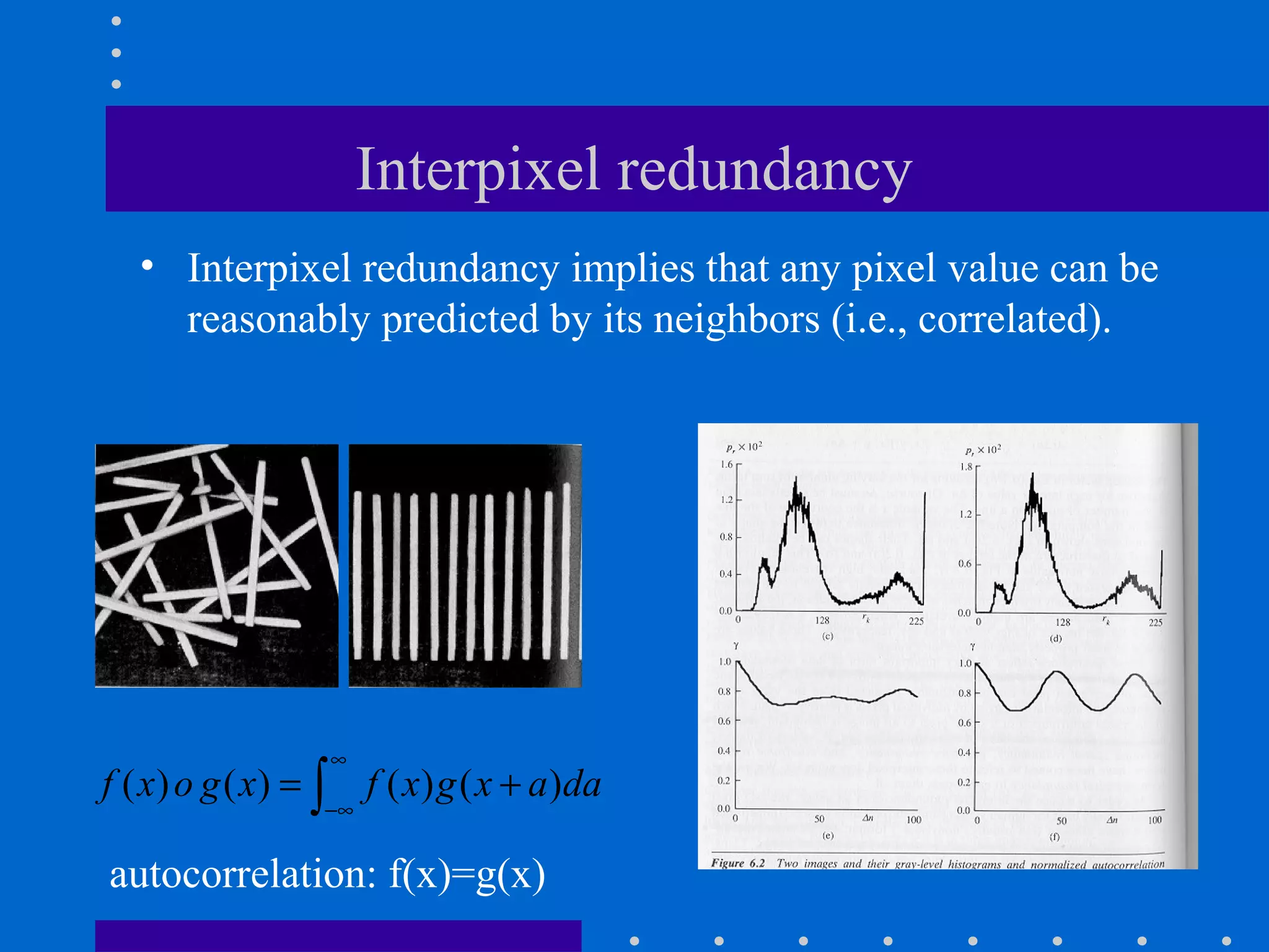 Interpixel redundancy
• Interpixel redundancy implies that any pixel value can be
reasonably predicted by its neighbors (i.e., correlated).
( ) ( ) ( ) ( )f x o g x f x g x a da
∞
−∞
= +∫
autocorrelation: f(x)=g(x)
 