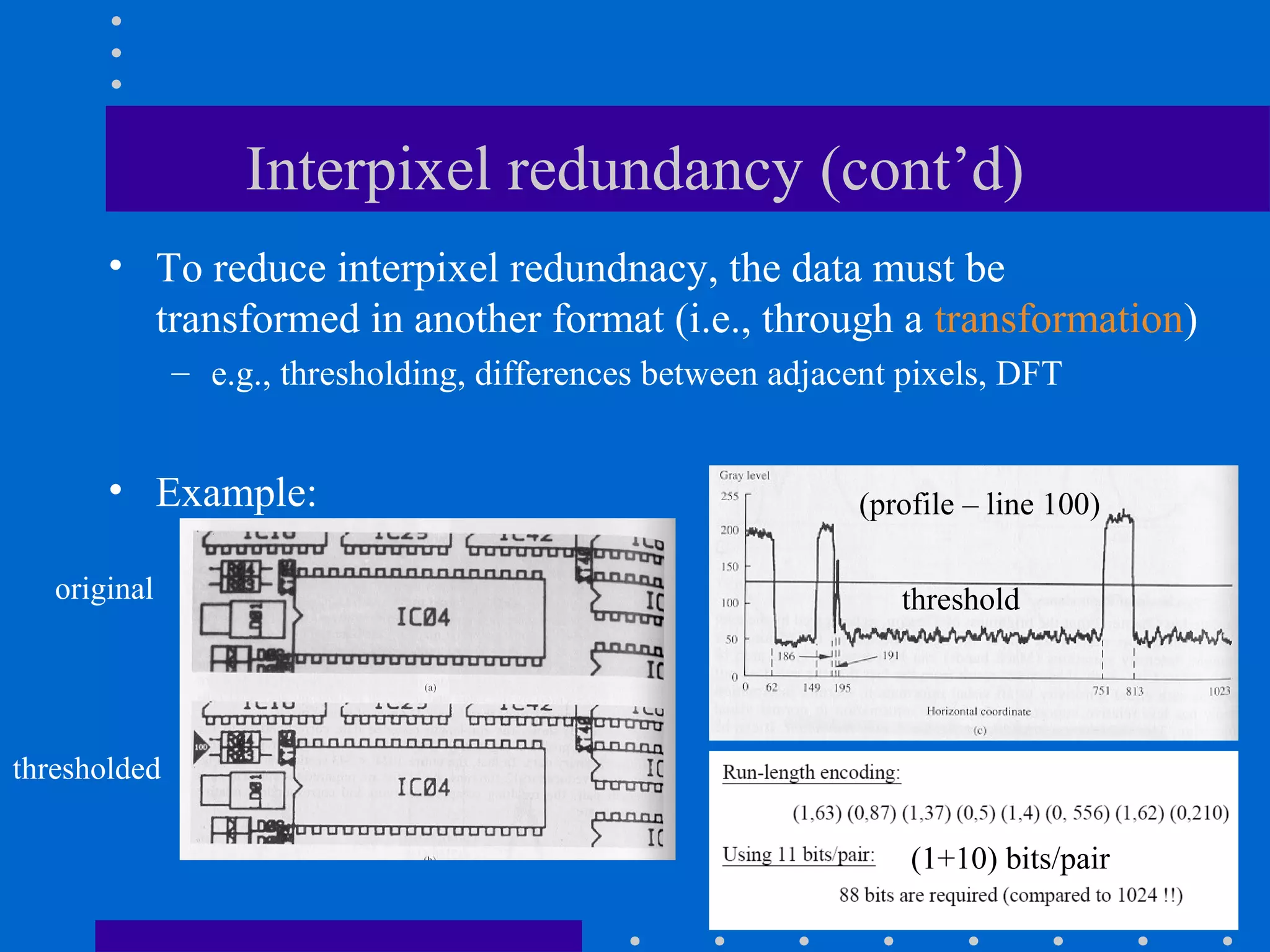 Interpixel redundancy (cont’d)
• To reduce interpixel redundnacy, the data must be
transformed in another format (i.e., through a transformation)
– e.g., thresholding, differences between adjacent pixels, DFT
• Example:
original
thresholded
(profile – line 100)
threshold
(1+10) bits/pair
 