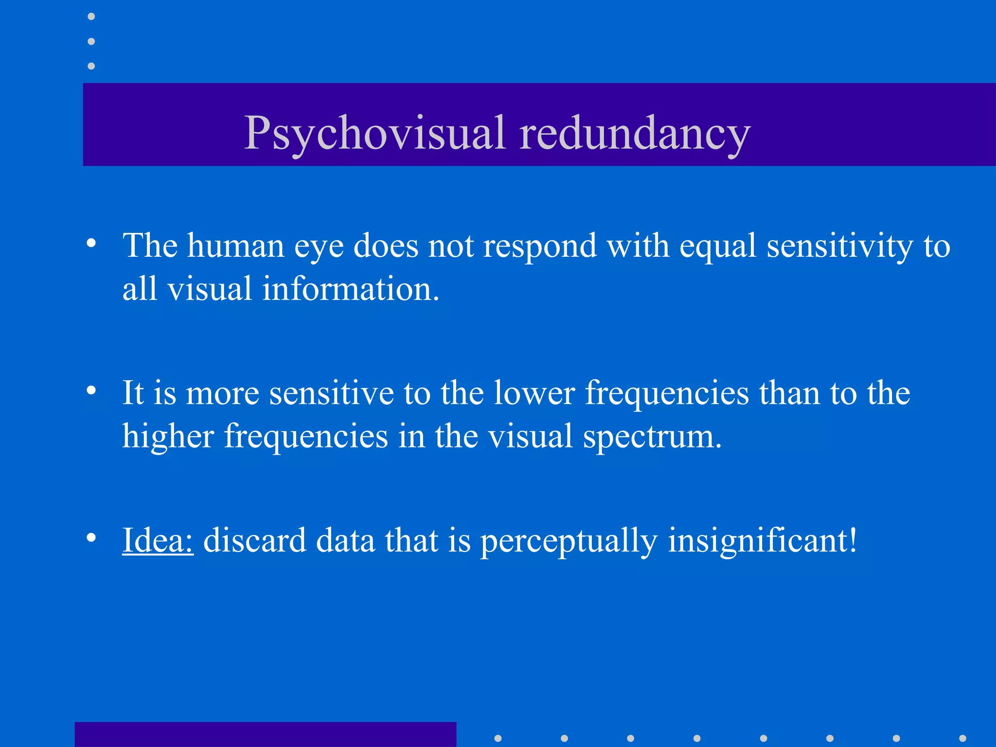 Psychovisual redundancy
• The human eye does not respond with equal sensitivity to
all visual information.
• It is more sensitive to the lower frequencies than to the
higher frequencies in the visual spectrum.
• Idea: discard data that is perceptually insignificant!
 
