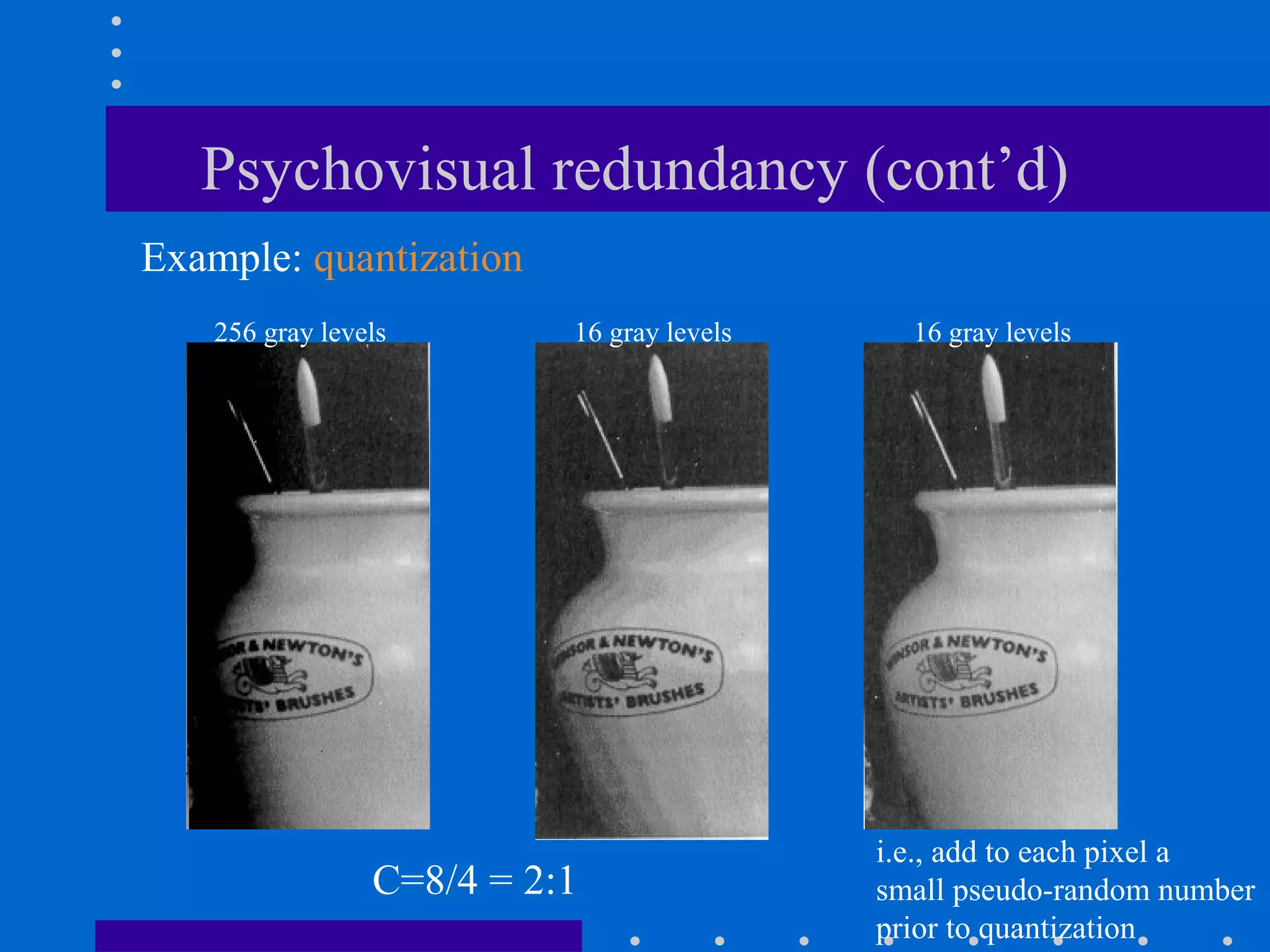 Psychovisual redundancy (cont’d)
256 gray levels 16 gray levels16 gray levels
C=8/4 = 2:1
i.e., add to each pixel a
small pseudo-random number
prior to quantization
Example: quantization
 