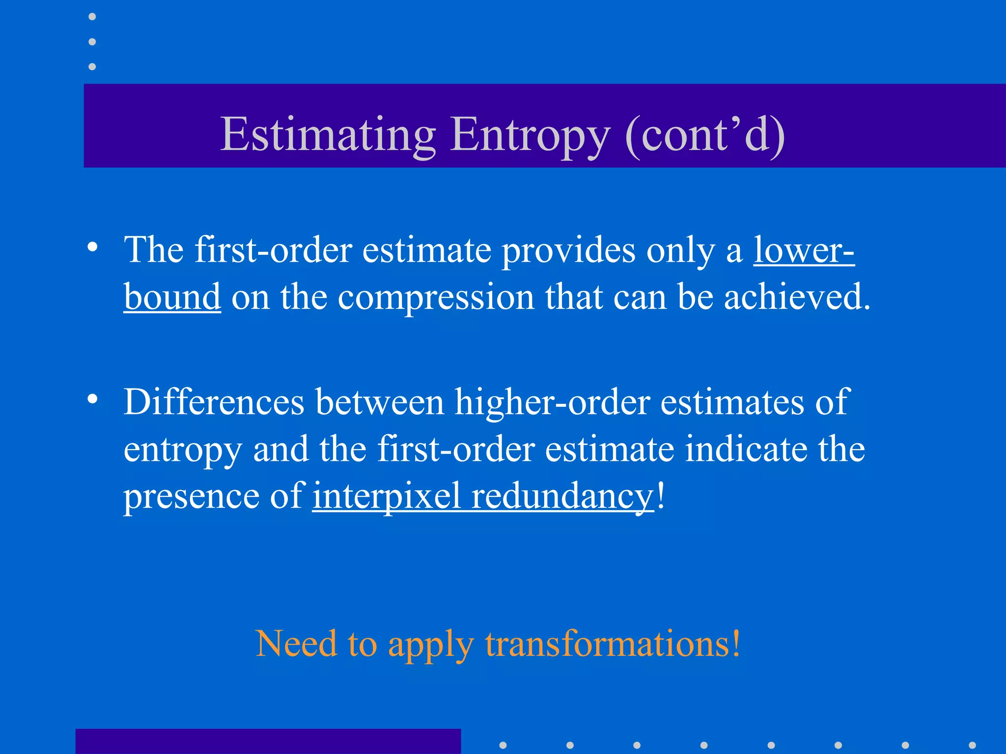 Estimating Entropy (cont’d)
• The first-order estimate provides only a lower-
bound on the compression that can be achieved.
• Differences between higher-order estimates of
entropy and the first-order estimate indicate the
presence of interpixel redundancy!
Need to apply transformations!
 