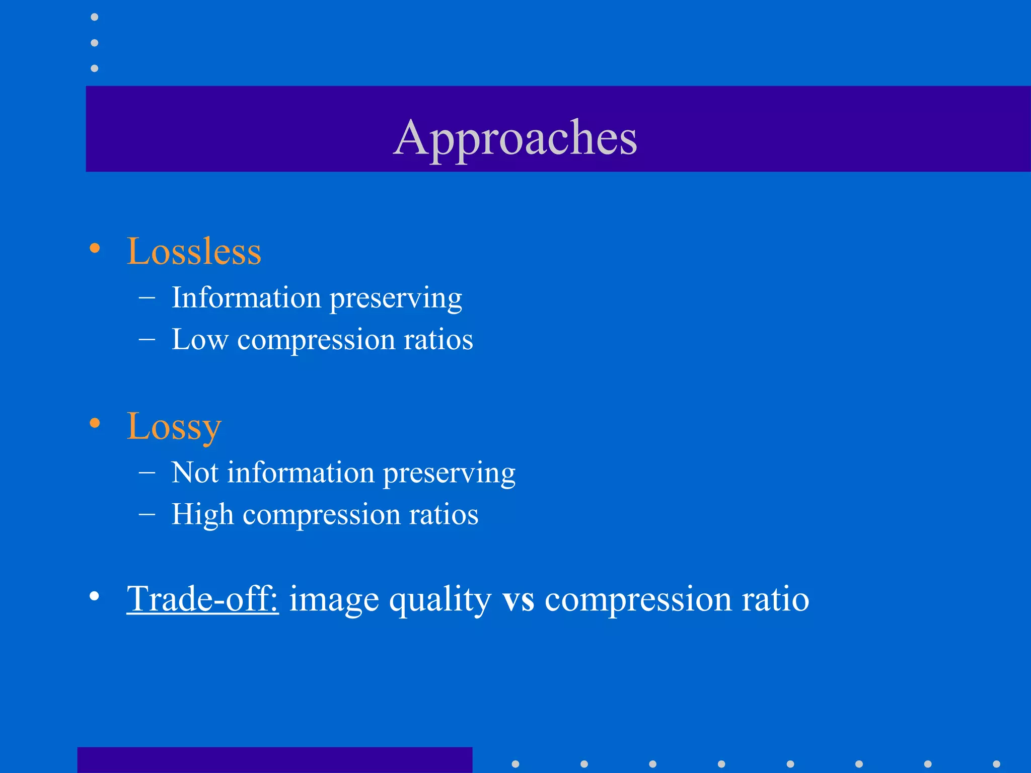 Approaches
• Lossless
– Information preserving
– Low compression ratios
• Lossy
– Not information preserving
– High compression ratios
• Trade-off: image quality vs compression ratio
 