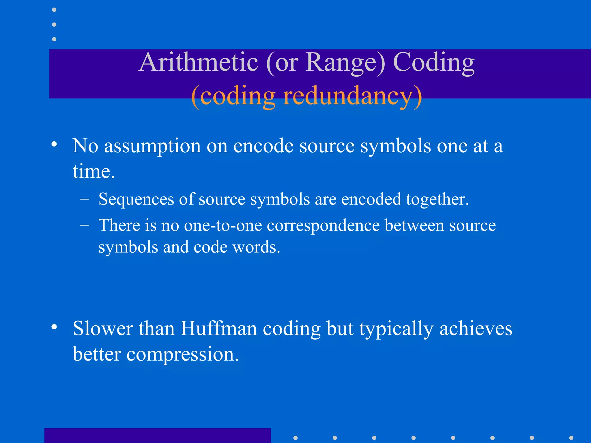 Arithmetic (or Range) Coding
(coding redundancy)
• No assumption on encode source symbols one at a
time.
– Sequences of source symbols are encoded together.
– There is no one-to-one correspondence between source
symbols and code words.
• Slower than Huffman coding but typically achieves
better compression.
 
