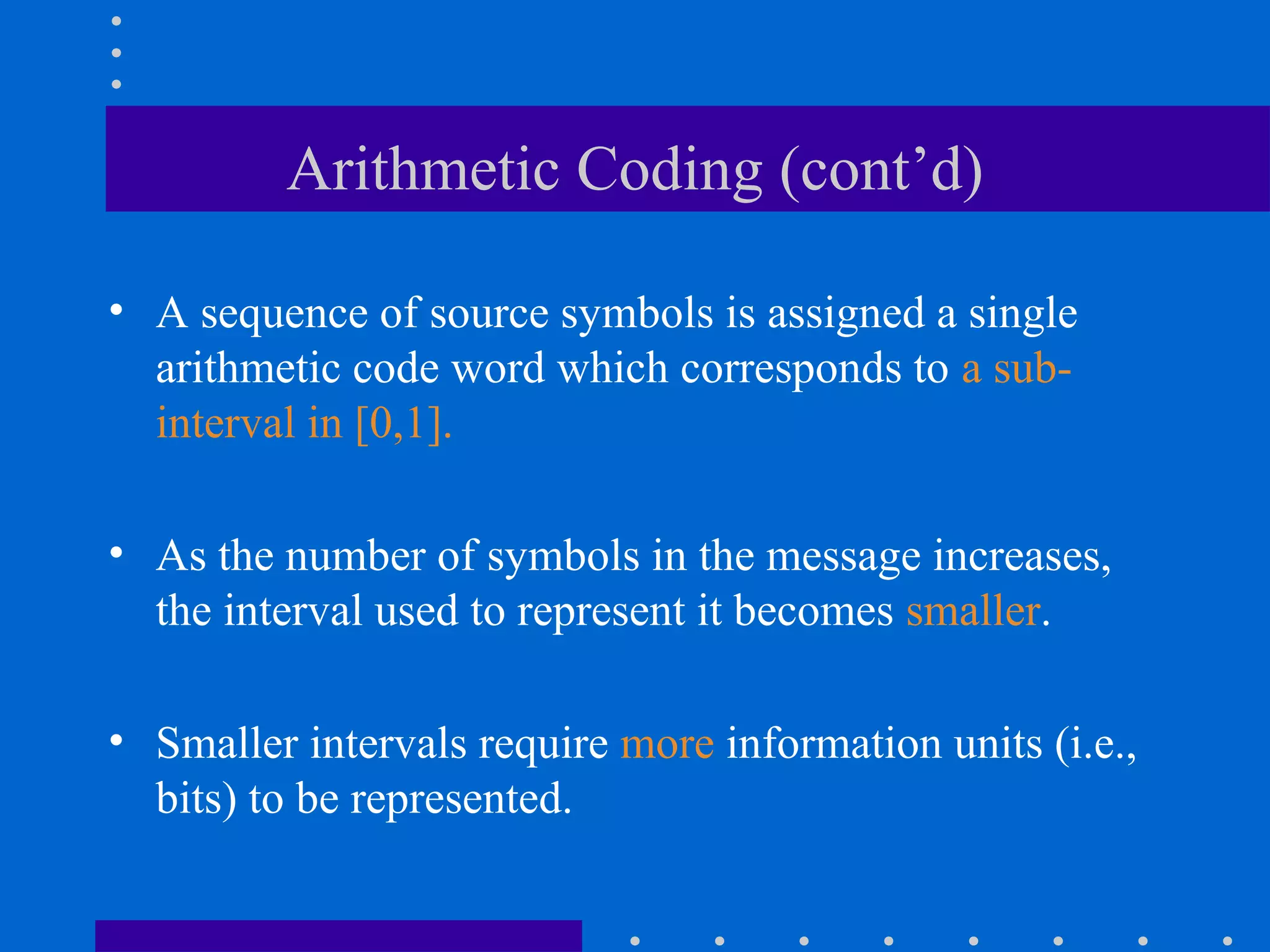 Arithmetic Coding (cont’d)
• A sequence of source symbols is assigned a single
arithmetic code word which corresponds to a sub-
interval in [0,1].
• As the number of symbols in the message increases,
the interval used to represent it becomes smaller.
• Smaller intervals require more information units (i.e.,
bits) to be represented.
 
