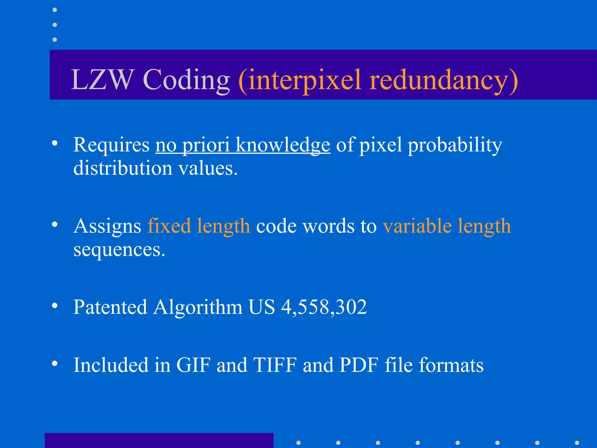 LZW Coding (interpixel redundancy)
• Requires no priori knowledge of pixel probability
distribution values.
• Assigns fixed length code words to variable length
sequences.
• Patented Algorithm US 4,558,302
• Included in GIF and TIFF and PDF file formats
 