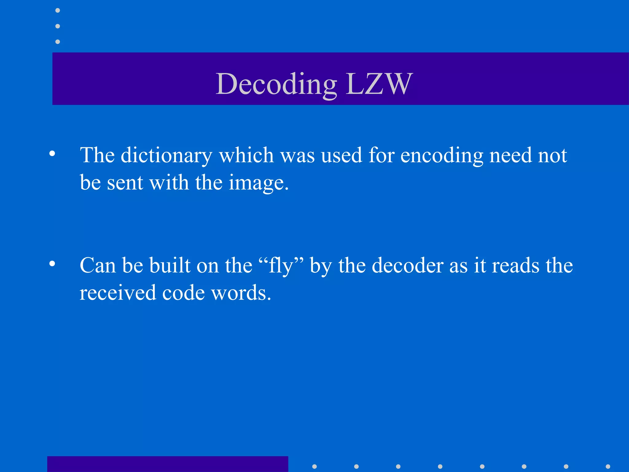 Decoding LZW
• The dictionary which was used for encoding need not
be sent with the image.
• Can be built on the “fly” by the decoder as it reads the
received code words.
 