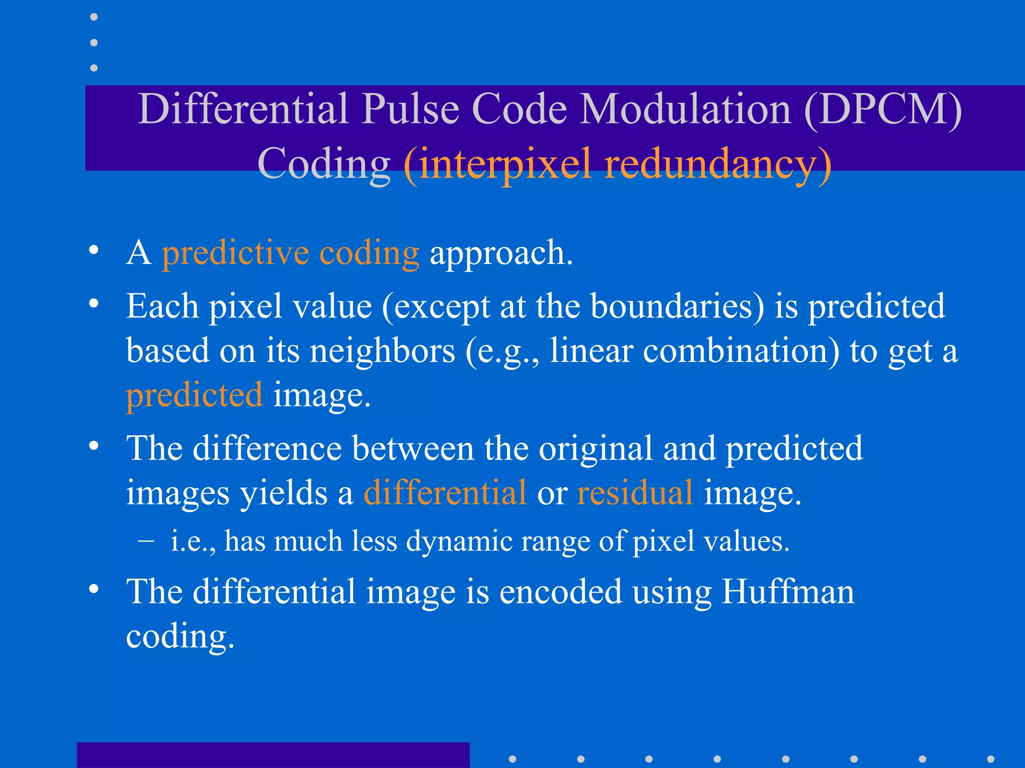 Differential Pulse Code Modulation (DPCM)
Coding (interpixel redundancy)
• A predictive coding approach.
• Each pixel value (except at the boundaries) is predicted
based on its neighbors (e.g., linear combination) to get a
predicted image.
• The difference between the original and predicted
images yields a differential or residual image.
– i.e., has much less dynamic range of pixel values.
• The differential image is encoded using Huffman
coding.
 