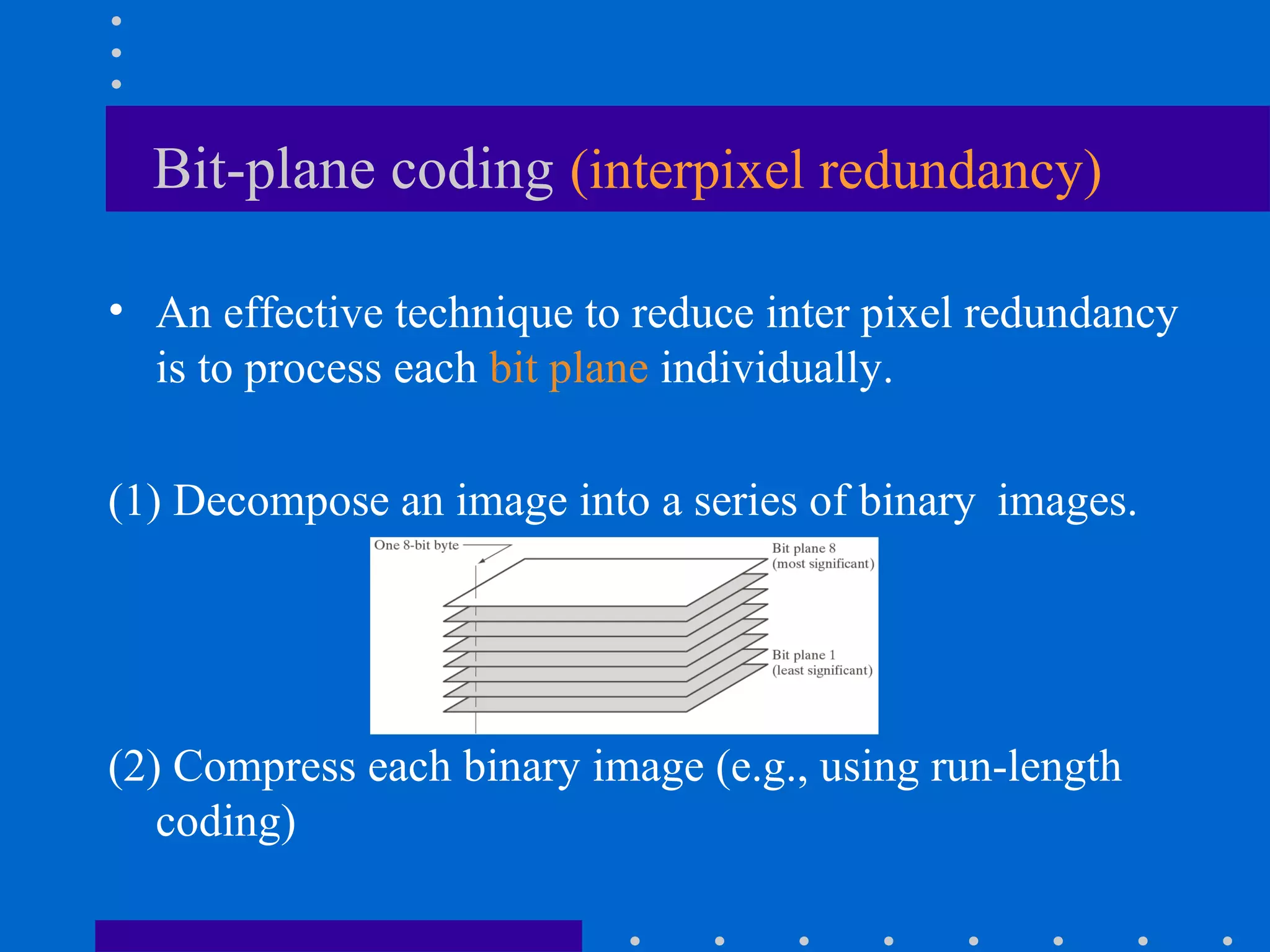 Bit-plane coding (interpixel redundancy)
• An effective technique to reduce inter pixel redundancy
is to process each bit plane individually.
(1) Decompose an image into a series of binary images.
(2) Compress each binary image (e.g., using run-length
coding)
 