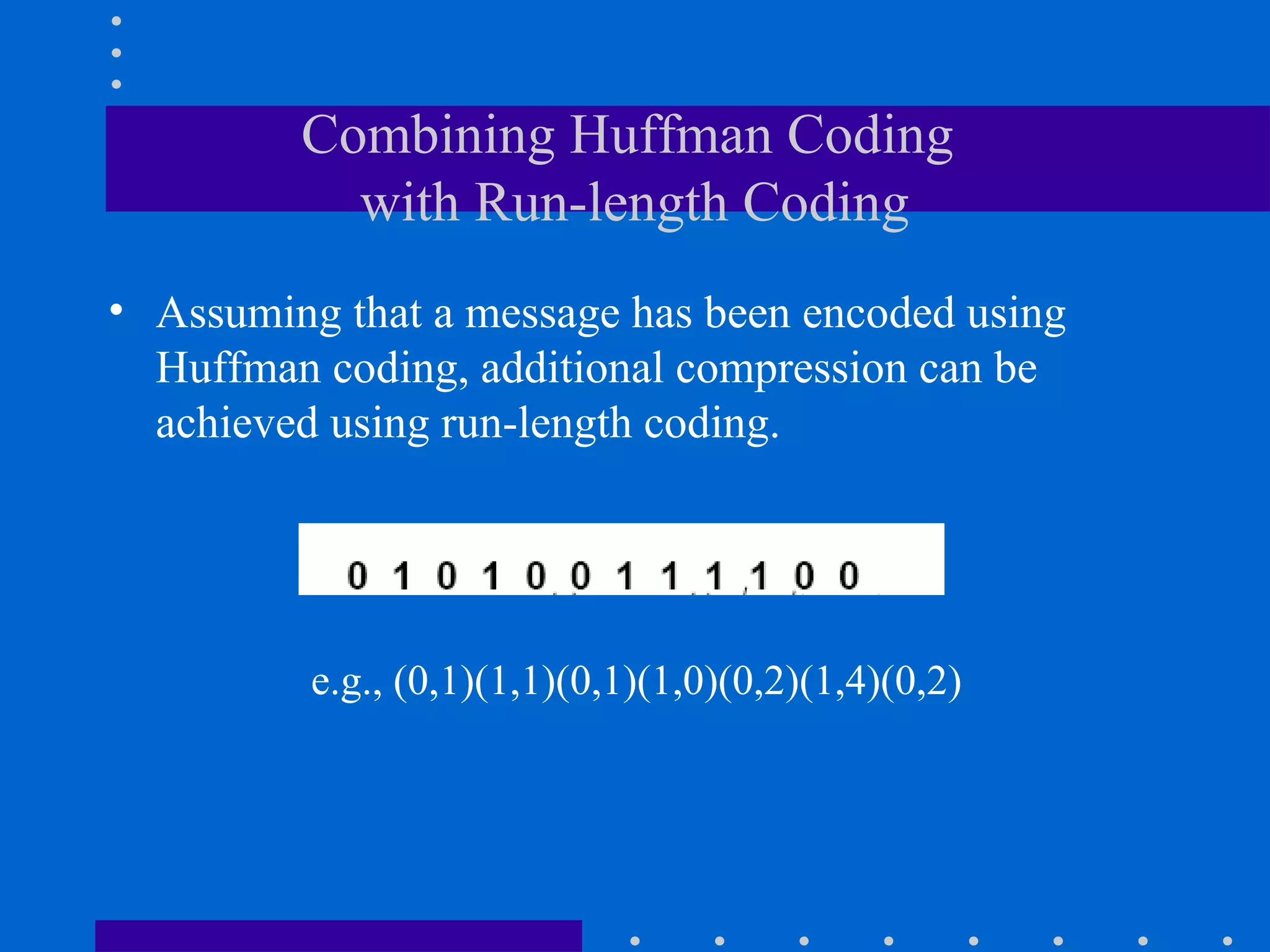 Combining Huffman Coding
with Run-length Coding
• Assuming that a message has been encoded using
Huffman coding, additional compression can be
achieved using run-length coding.
e.g., (0,1)(1,1)(0,1)(1,0)(0,2)(1,4)(0,2)
 