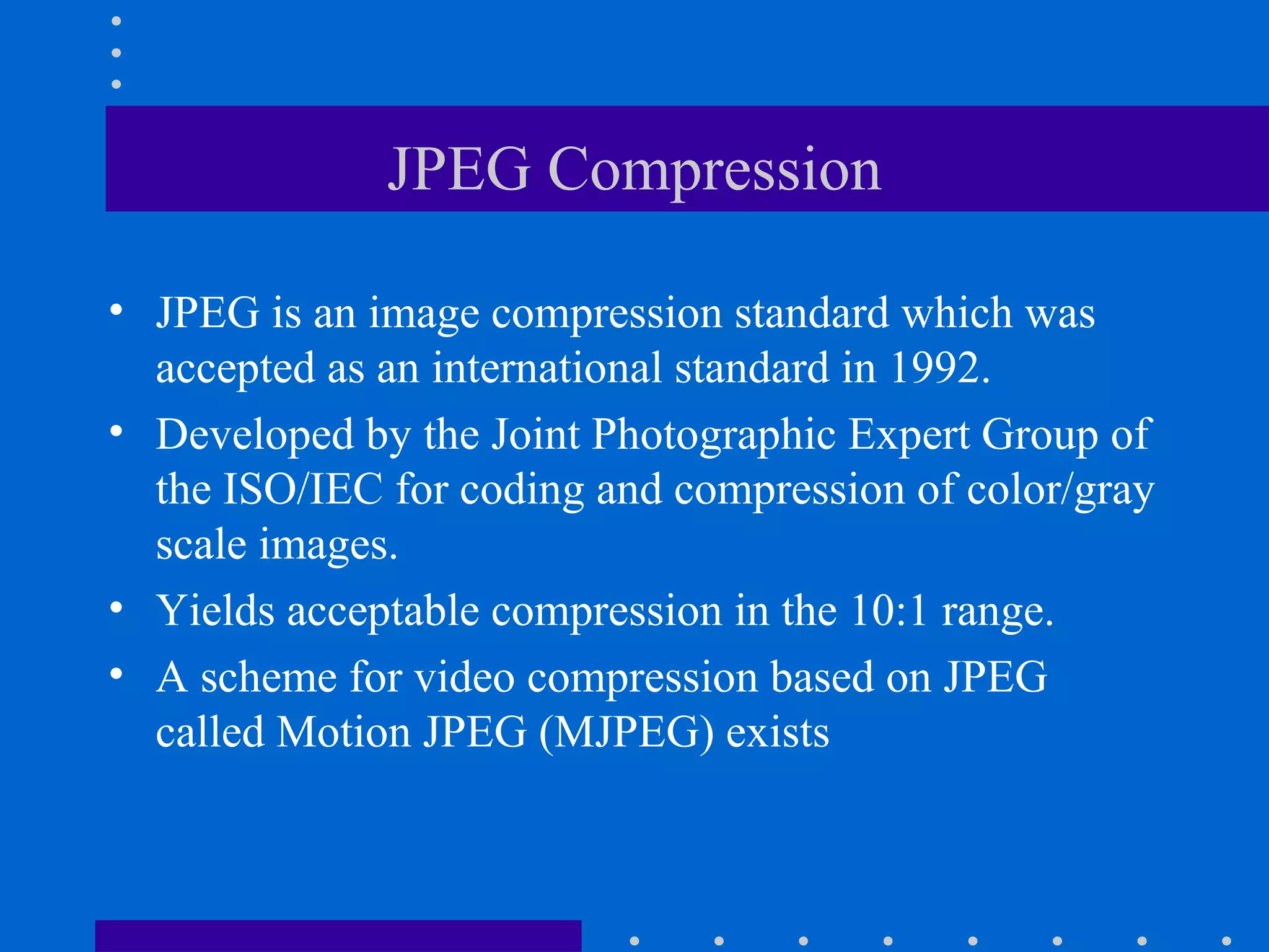 JPEG Compression
• JPEG is an image compression standard which was
accepted as an international standard in 1992.
• Developed by the Joint Photographic Expert Group of
the ISO/IEC for coding and compression of color/gray
scale images.
• Yields acceptable compression in the 10:1 range.
• A scheme for video compression based on JPEG
called Motion JPEG (MJPEG) exists
 