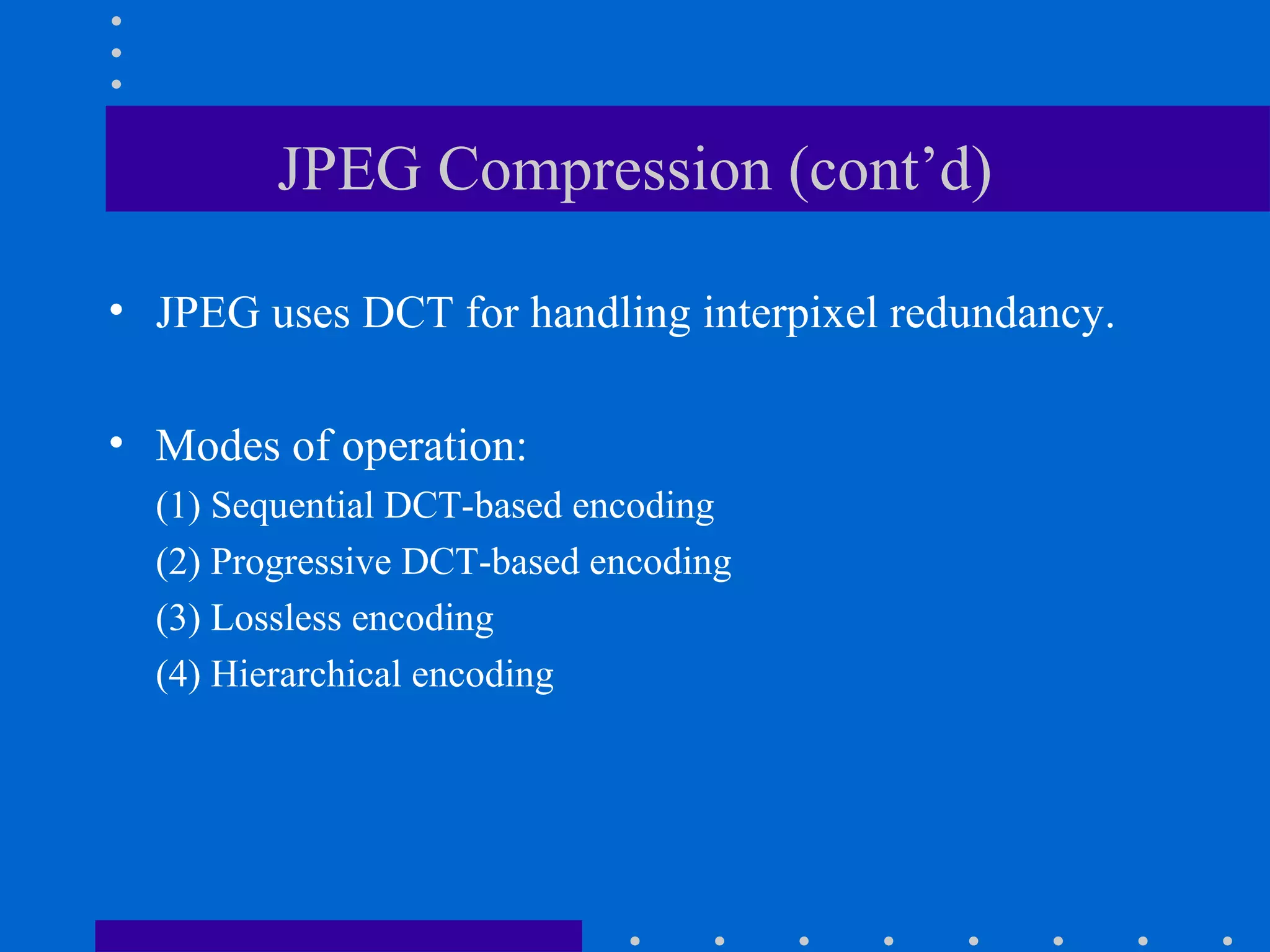 JPEG Compression (cont’d)
• JPEG uses DCT for handling interpixel redundancy.
• Modes of operation:
(1) Sequential DCT-based encoding
(2) Progressive DCT-based encoding
(3) Lossless encoding
(4) Hierarchical encoding
 