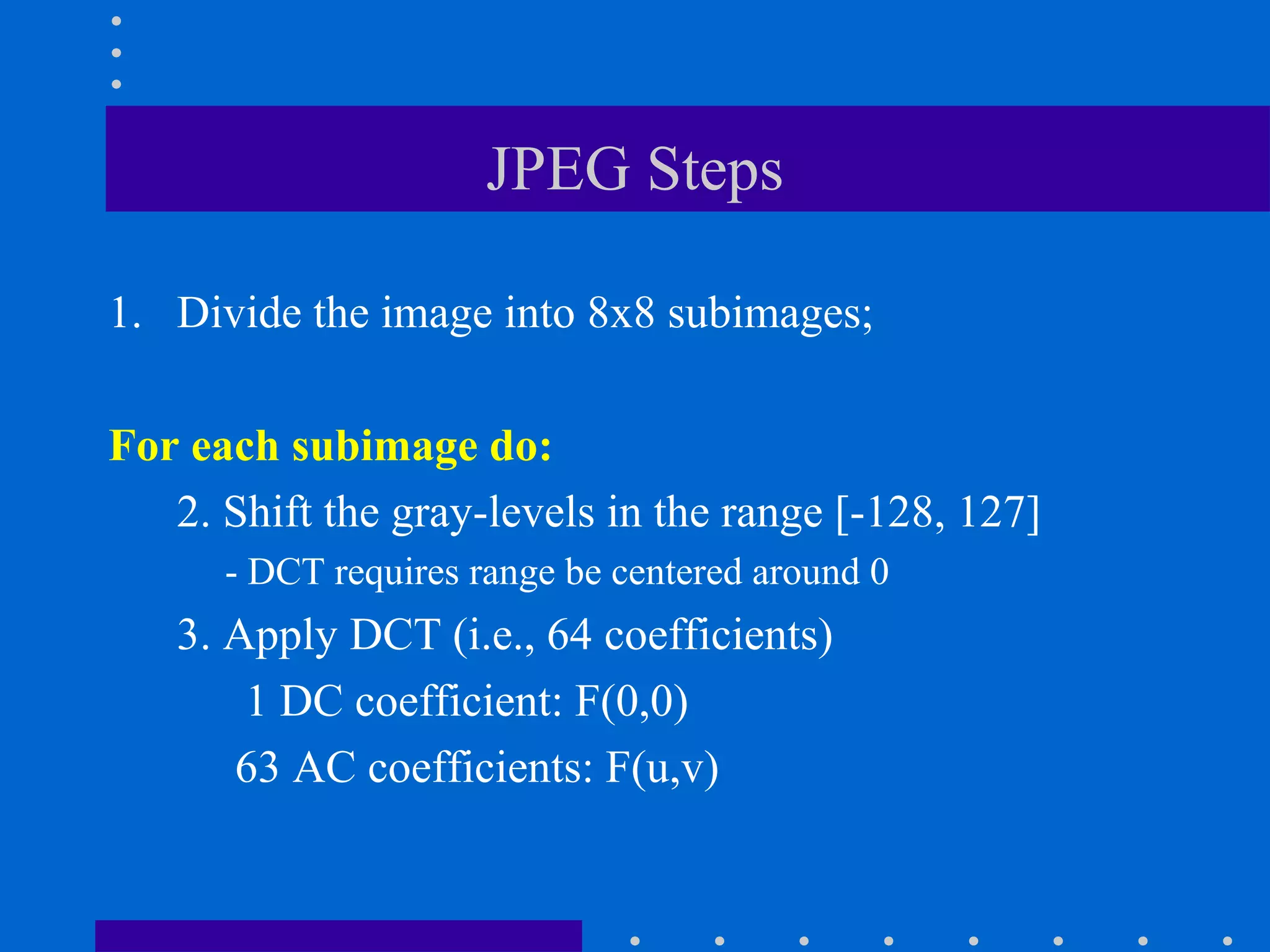 JPEG Steps
1. Divide the image into 8x8 subimages;
For each subimage do:
2. Shift the gray-levels in the range [-128, 127]
- DCT requires range be centered around 0
3. Apply DCT (i.e., 64 coefficients)
1 DC coefficient: F(0,0)
63 AC coefficients: F(u,v)
 
