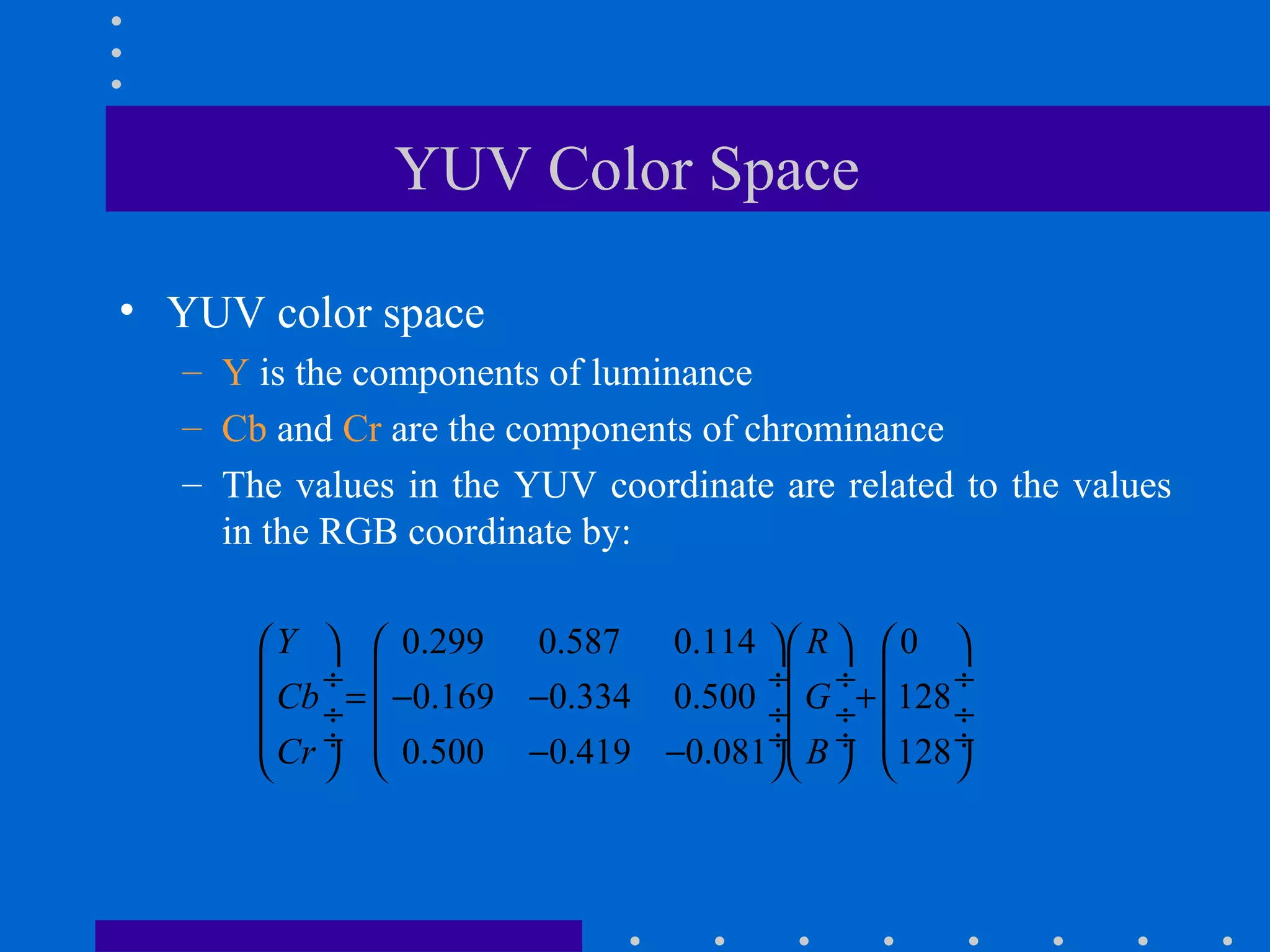 YUV Color Space
• YUV color space
– Y is the components of luminance
– Cb and Cr are the components of chrominance
– The values in the YUV coordinate are related to the values
in the RGB coordinate by:
0.299 0.587 0.114 0
0.169 0.334 0.500 128
0.500 0.419 0.081 128
Y R
Cb G
Cr B
      
 ÷  ÷ ÷  ÷
= − − + ÷  ÷ ÷  ÷
 ÷  ÷ ÷  ÷− −      
 