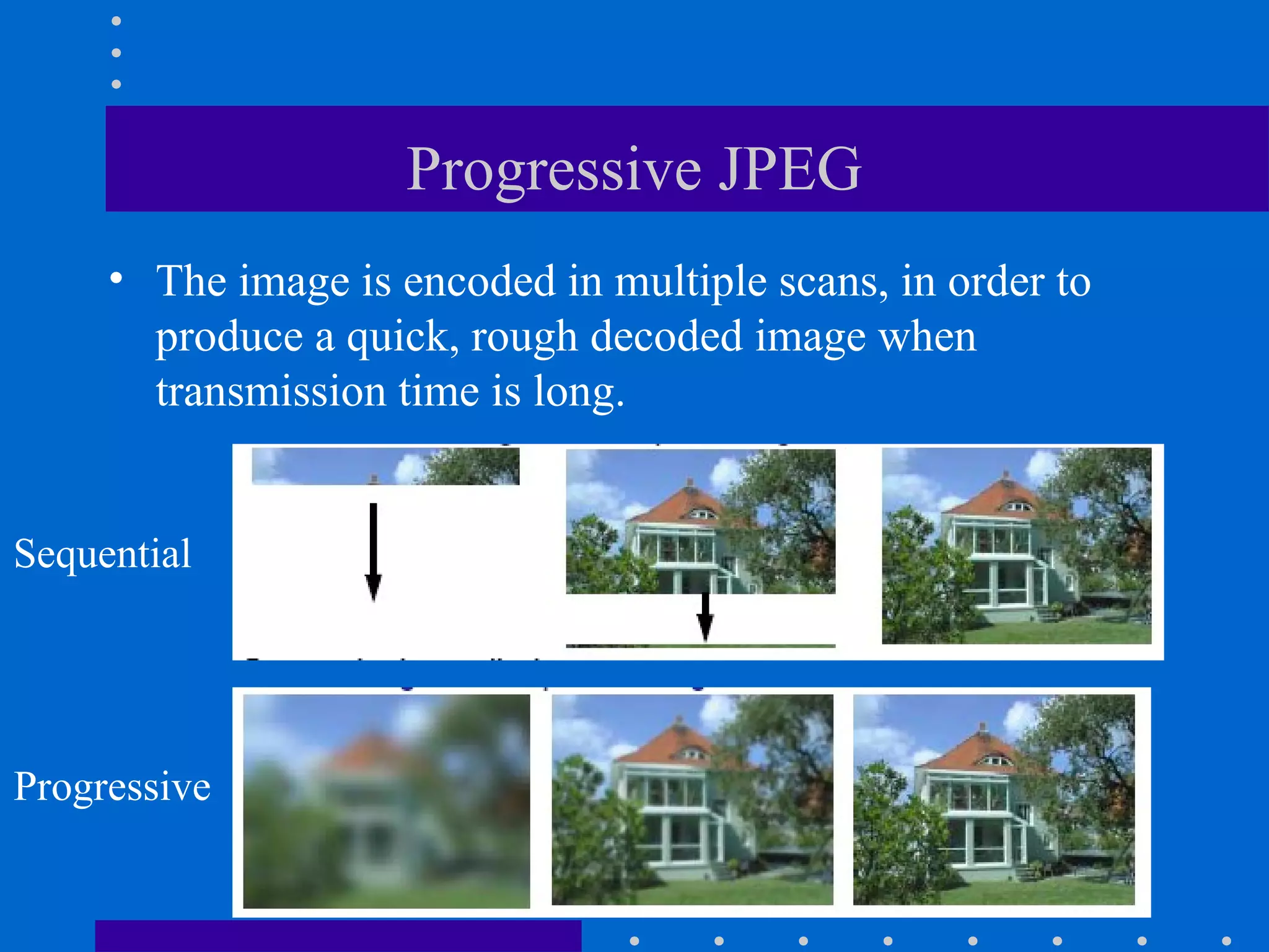 Progressive JPEG
• The image is encoded in multiple scans, in order to
produce a quick, rough decoded image when
transmission time is long.
Sequential
Progressive
 