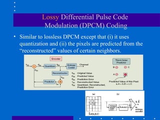 Lossy Differential Pulse Code
Modulation (DPCM) Coding
• Similar to lossless DPCM except that (i) it uses
quantization and (ii) the pixels are predicted from the
“reconstructed” values of certain neighbors.
 