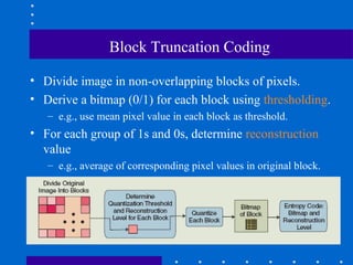 Block Truncation Coding
• Divide image in non-overlapping blocks of pixels.
• Derive a bitmap (0/1) for each block using thresholding.
– e.g., use mean pixel value in each block as threshold.
• For each group of 1s and 0s, determine reconstruction
value
– e.g., average of corresponding pixel values in original block.
 