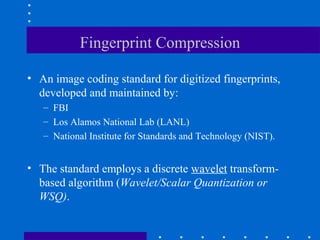 Fingerprint Compression
• An image coding standard for digitized fingerprints,
developed and maintained by:
– FBI
– Los Alamos National Lab (LANL)
– National Institute for Standards and Technology (NIST).
• The standard employs a discrete wavelet transform-
based algorithm (Wavelet/Scalar Quantization or
WSQ).
 