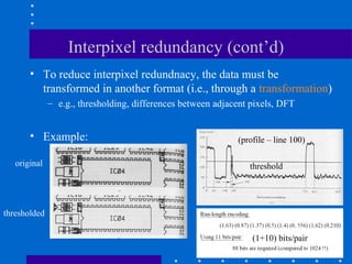 Interpixel redundancy (cont’d)
• To reduce interpixel redundnacy, the data must be
transformed in another format (i.e., through a transformation)
– e.g., thresholding, differences between adjacent pixels, DFT
• Example:
original
thresholded
(profile – line 100)
threshold
(1+10) bits/pair
 