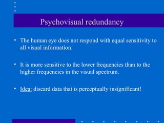 Psychovisual redundancy
• The human eye does not respond with equal sensitivity to
all visual information.
• It is more sensitive to the lower frequencies than to the
higher frequencies in the visual spectrum.
• Idea: discard data that is perceptually insignificant!
 