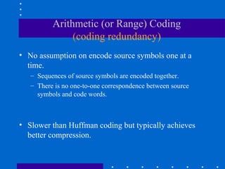 Arithmetic (or Range) Coding
(coding redundancy)
• No assumption on encode source symbols one at a
time.
– Sequences of source symbols are encoded together.
– There is no one-to-one correspondence between source
symbols and code words.
• Slower than Huffman coding but typically achieves
better compression.
 