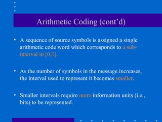 Arithmetic Coding (cont’d)
• A sequence of source symbols is assigned a single
arithmetic code word which corresponds to a sub-
interval in [0,1].
• As the number of symbols in the message increases,
the interval used to represent it becomes smaller.
• Smaller intervals require more information units (i.e.,
bits) to be represented.
 