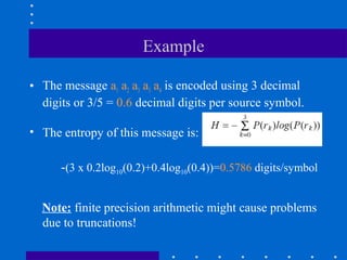Example
• The message a1 a2 a3 a3 a4 is encoded using 3 decimal
digits or 3/5 = 0.6 decimal digits per source symbol.
• The entropy of this message is:
Note: finite precision arithmetic might cause problems
due to truncations!
-(3 x 0.2log10(0.2)+0.4log10(0.4))=0.5786 digits/symbol
 