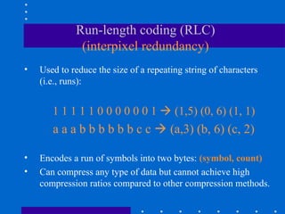 Run-length coding (RLC)
(interpixel redundancy)
• Used to reduce the size of a repeating string of characters
(i.e., runs):
1 1 1 1 1 0 0 0 0 0 0 1  (1,5) (0, 6) (1, 1)
a a a b b b b b b c c  (a,3) (b, 6) (c, 2)
• Encodes a run of symbols into two bytes: (symbol, count)
• Can compress any type of data but cannot achieve high
compression ratios compared to other compression methods.
 
