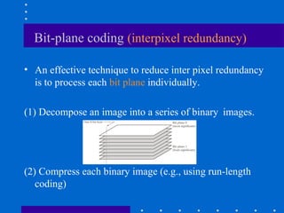 Bit-plane coding (interpixel redundancy)
• An effective technique to reduce inter pixel redundancy
is to process each bit plane individually.
(1) Decompose an image into a series of binary images.
(2) Compress each binary image (e.g., using run-length
coding)
 