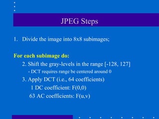JPEG Steps
1. Divide the image into 8x8 subimages;
For each subimage do:
2. Shift the gray-levels in the range [-128, 127]
- DCT requires range be centered around 0
3. Apply DCT (i.e., 64 coefficients)
1 DC coefficient: F(0,0)
63 AC coefficients: F(u,v)
 
