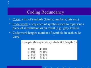 Coding Redundancy
• Code: a list of symbols (letters, numbers, bits etc.)
• Code word: a sequence of symbols used to represent a
piece of information or an event (e.g., gray levels).
• Code word length: number of symbols in each code
word
 