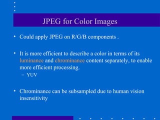 JPEG for Color Images
• Could apply JPEG on R/G/B components .
• It is more efficient to describe a color in terms of its
luminance and chrominance content separately, to enable
more efficient processing.
– YUV
• Chrominance can be subsampled due to human vision
insensitivity
 