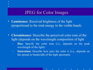 JPEG for Color Images
• Luminance: Received brightness of the light
(proportional to the total energy in the visible band).
• Chrominance: Describe the perceived color tone of the
light (depends on the wavelength composition of light
– Hue: Specify the color tone (i.e., depends on the peak
wavelength of the light).
– Saturation: Describe how pure the color is (i.e., depends on
the spread or bandwidth of the light spectrum).
 