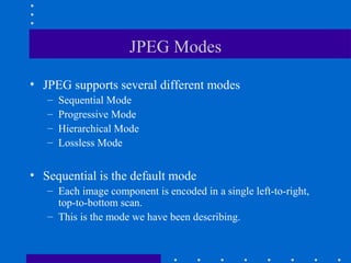 JPEG Modes
• JPEG supports several different modes
– Sequential Mode
– Progressive Mode
– Hierarchical Mode
– Lossless Mode
• Sequential is the default mode
– Each image component is encoded in a single left-to-right,
top-to-bottom scan.
– This is the mode we have been describing.
 