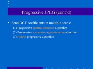 Progressive JPEG (cont’d)
• Send DCT coefficients in multiple scans:
(1) Progressive spectral selection algorithm
(2) Progressive successive approximation algorithm
(3) Hybrid progressive algorithm
 