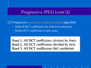 Progressive JPEG (cont’d)
(2) Progressive successive approximation algorithm
– Send all DCT coefficients but with lower precision.
– Refine DCT coefficients in later scans.
 