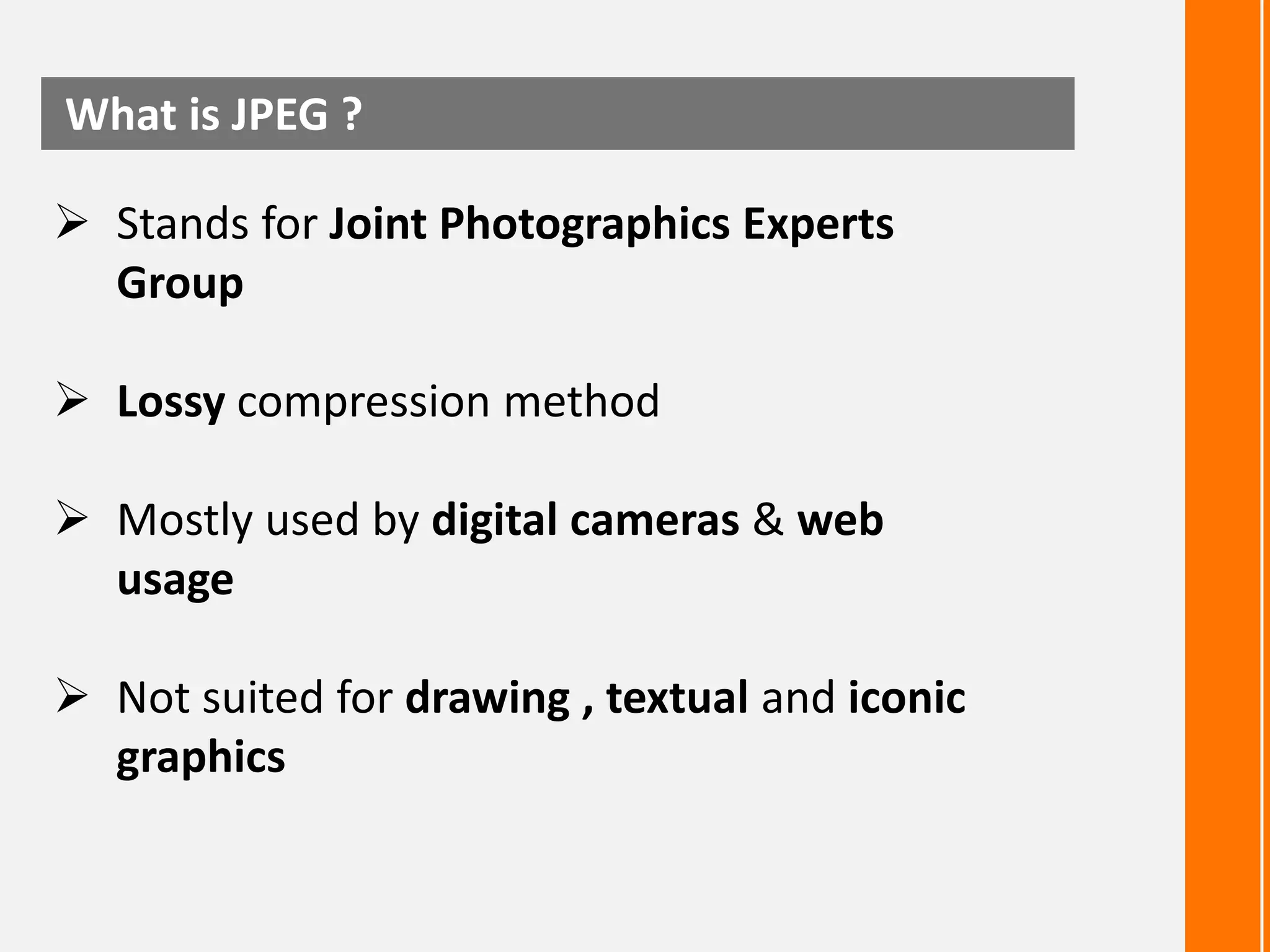 What is JPEG ?
 Stands for Joint Photographics Experts
Group
 Lossy compression method
 Mostly used by digital cameras & web
usage
 Not suited for drawing , textual and iconic
graphics

 