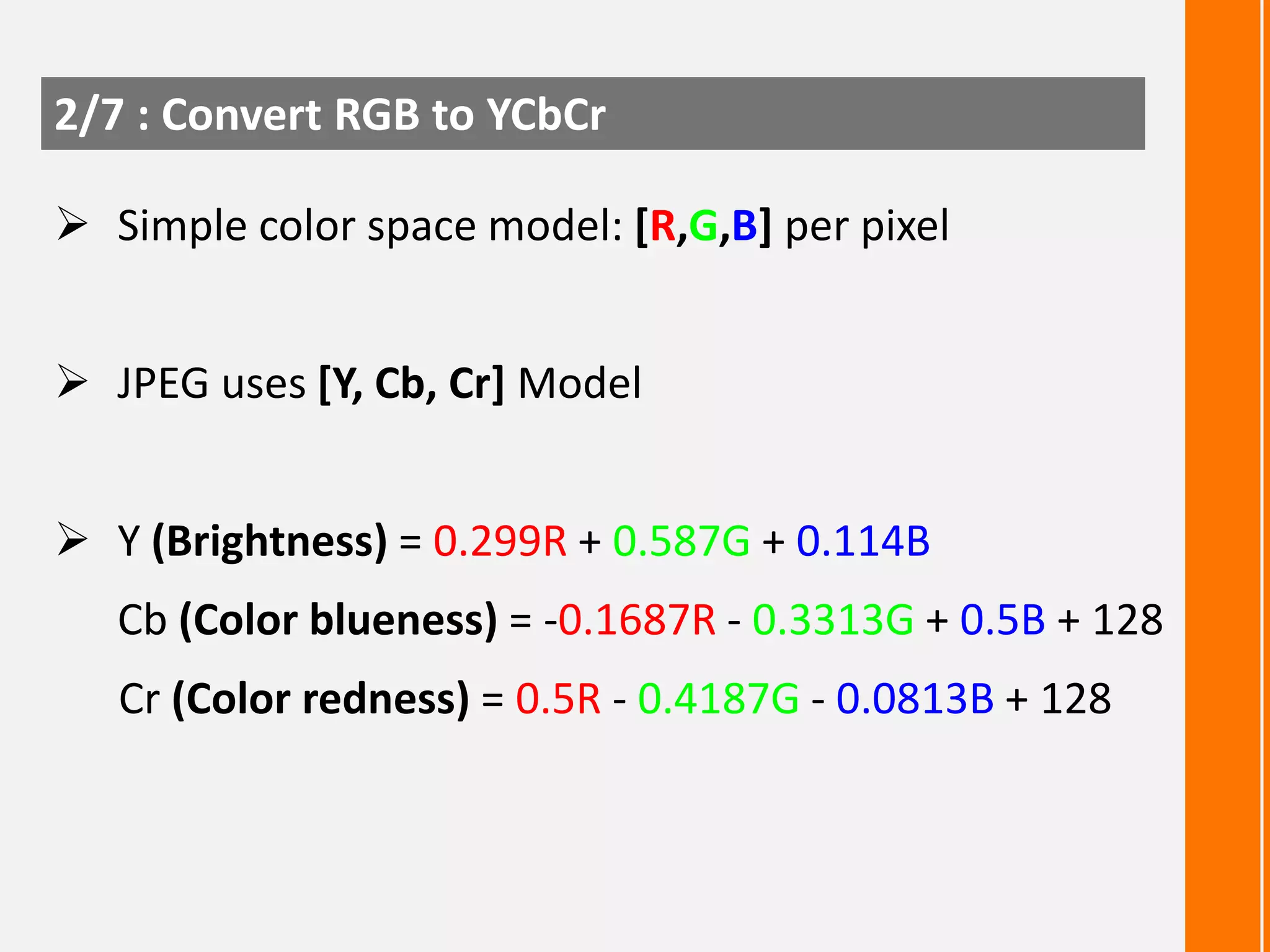 2/7 : Convert RGB to YCbCr
 Simple color space model: [R,G,B] per pixel
 JPEG uses [Y, Cb, Cr] Model

 Y (Brightness) = 0.299R + 0.587G + 0.114B
Cb (Color blueness) = -0.1687R - 0.3313G + 0.5B + 128
Cr (Color redness) = 0.5R - 0.4187G - 0.0813B + 128

 