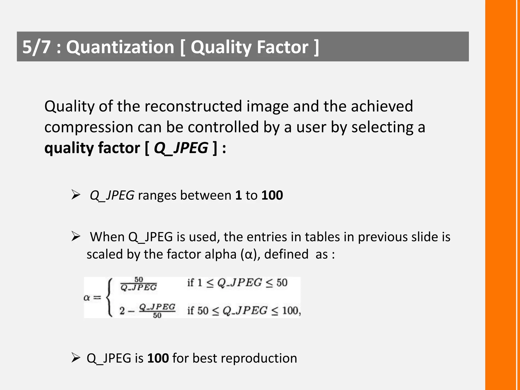 5/7 : Quantization [ Quality Factor ]
Quality of the reconstructed image and the achieved
compression can be controlled by a user by selecting a
quality factor [ Q_JPEG ] :
 Q_JPEG ranges between 1 to 100

 When Q_JPEG is used, the entries in tables in previous slide is
scaled by the factor alpha (α), defined as :

 Q_JPEG is 100 for best reproduction

 