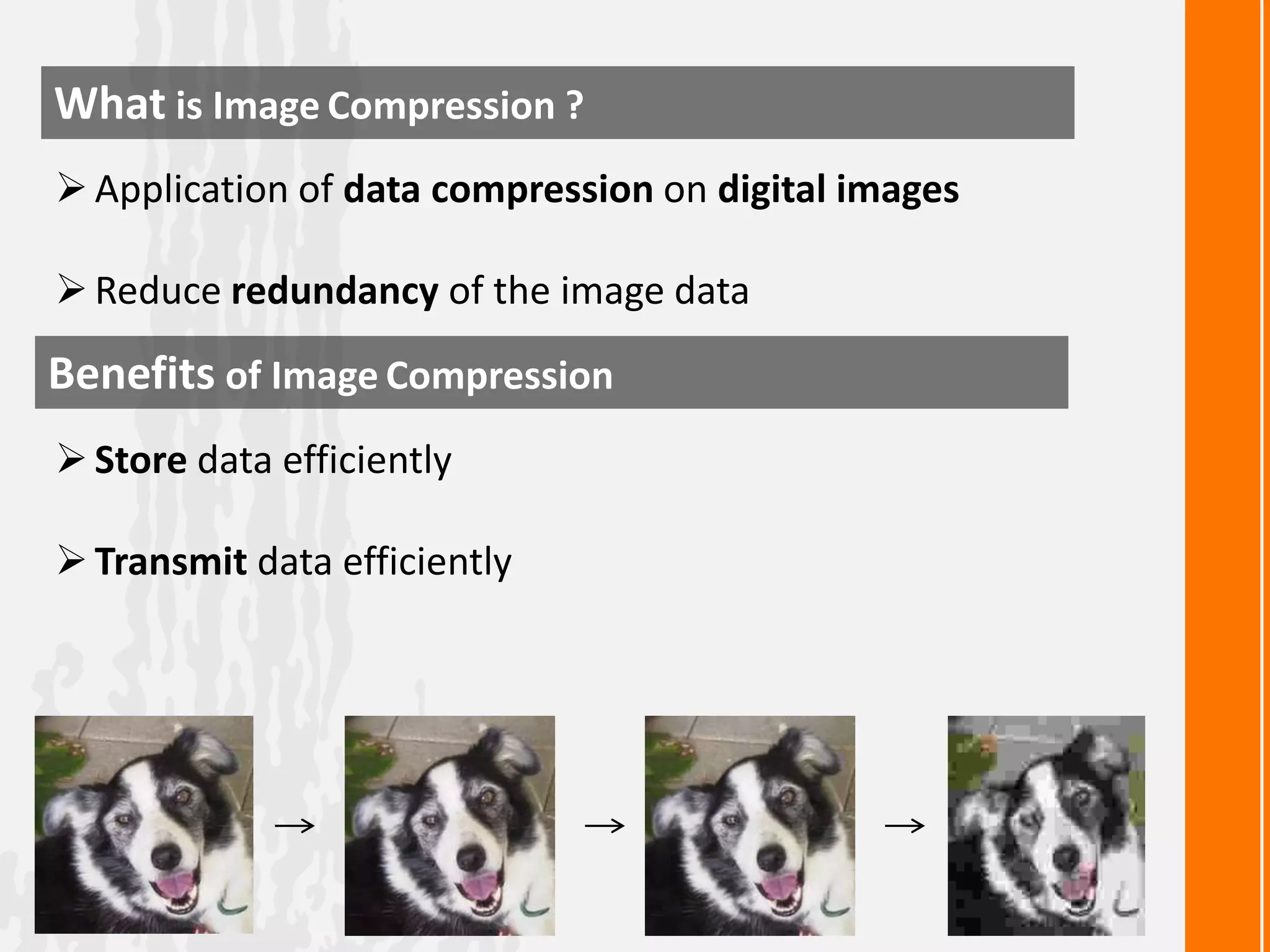 What is Image Compression ?
 Application of data compression on digital images

 Reduce redundancy of the image data

Benefits of Image Compression
 Store data efficiently
 Transmit data efficiently

 