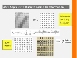 4/7 : Apply DCT [ Discrete Cosine Transformation ]
Shift operations
From [0, 255]
To [-128, 127]

DCT
Result

 